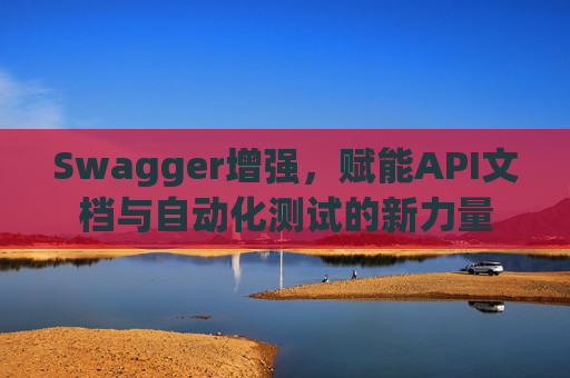 Swagger增强，赋能API文档与自动化测试的新力量